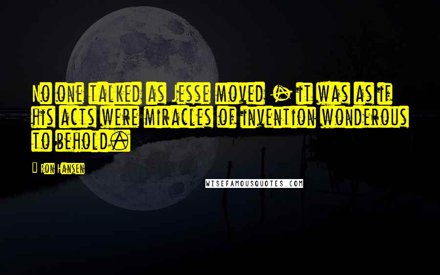 Ron Hansen Quotes: No one talked as Jesse moved - it was as if his acts were miracles of invention wonderous to behold.