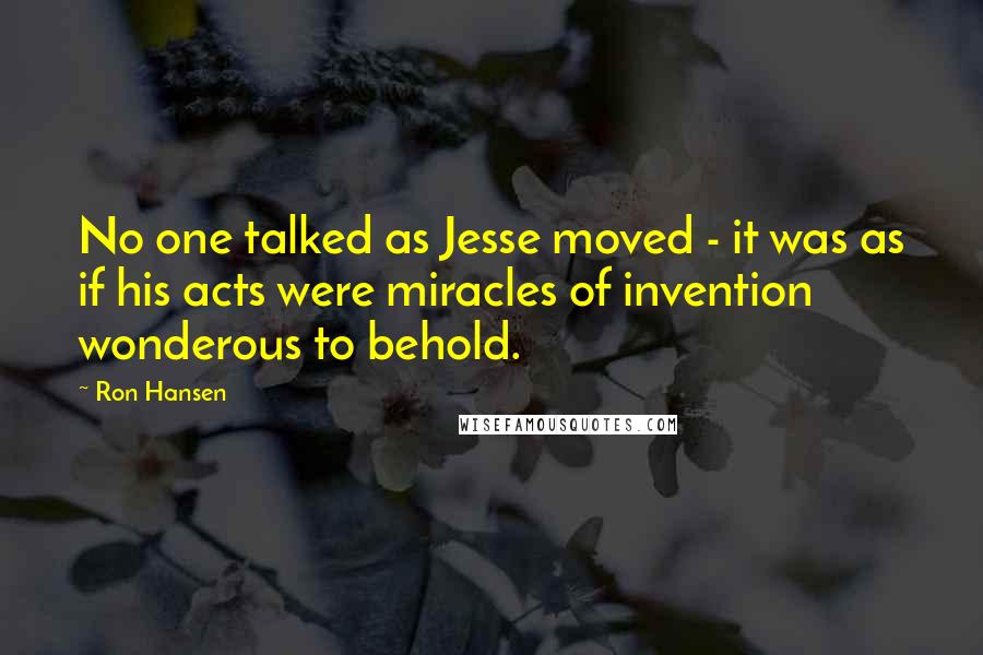 Ron Hansen Quotes: No one talked as Jesse moved - it was as if his acts were miracles of invention wonderous to behold.