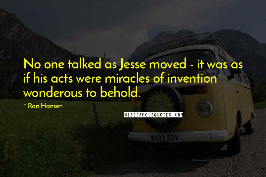 Ron Hansen Quotes: No one talked as Jesse moved - it was as if his acts were miracles of invention wonderous to behold.