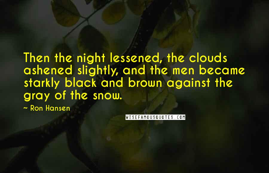 Ron Hansen Quotes: Then the night lessened, the clouds ashened slightly, and the men became starkly black and brown against the gray of the snow.