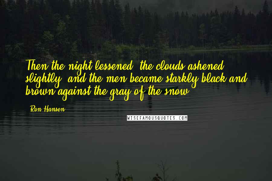 Ron Hansen Quotes: Then the night lessened, the clouds ashened slightly, and the men became starkly black and brown against the gray of the snow.