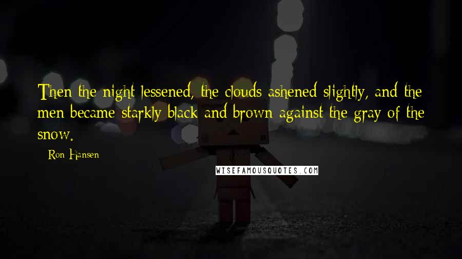 Ron Hansen Quotes: Then the night lessened, the clouds ashened slightly, and the men became starkly black and brown against the gray of the snow.