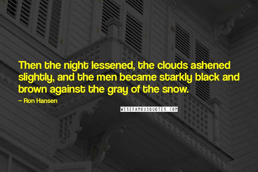 Ron Hansen Quotes: Then the night lessened, the clouds ashened slightly, and the men became starkly black and brown against the gray of the snow.