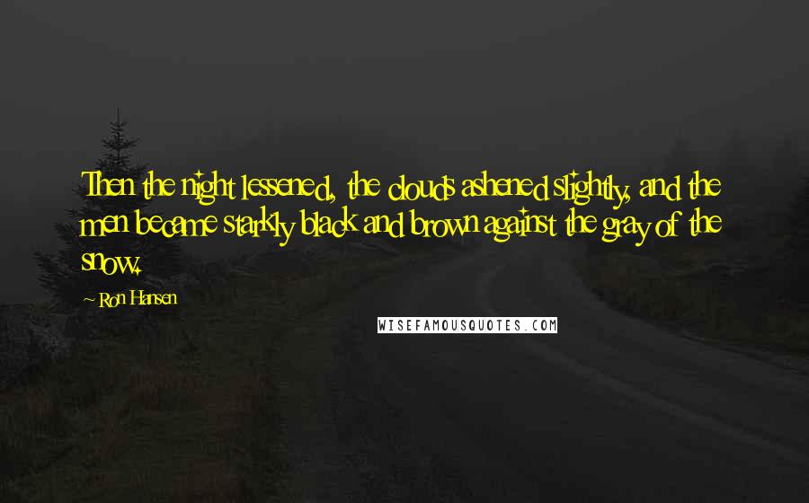 Ron Hansen Quotes: Then the night lessened, the clouds ashened slightly, and the men became starkly black and brown against the gray of the snow.