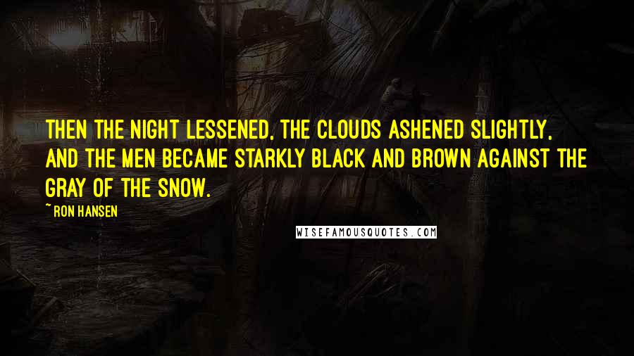 Ron Hansen Quotes: Then the night lessened, the clouds ashened slightly, and the men became starkly black and brown against the gray of the snow.