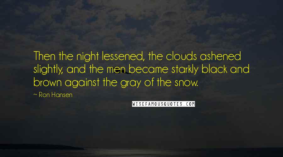 Ron Hansen Quotes: Then the night lessened, the clouds ashened slightly, and the men became starkly black and brown against the gray of the snow.