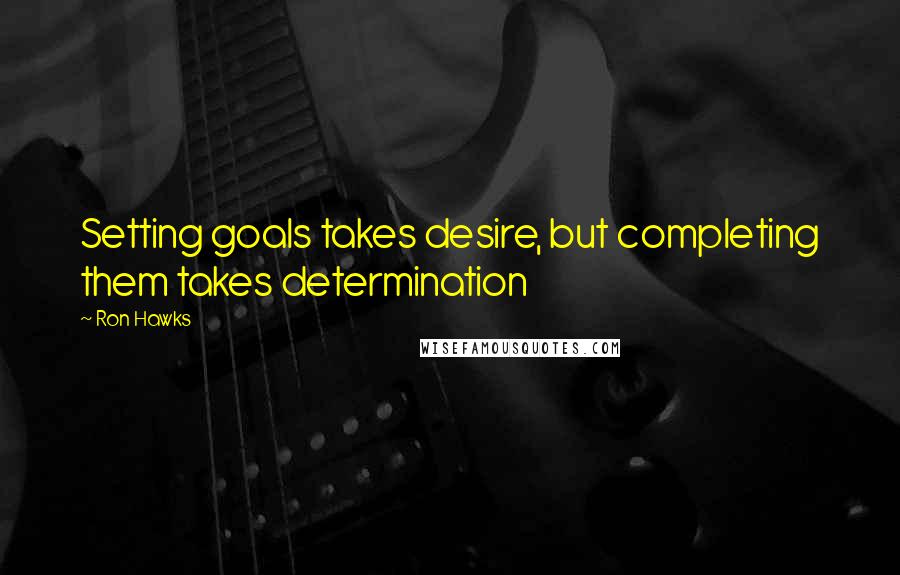 Ron Hawks Quotes: Setting goals takes desire, but completing them takes determination