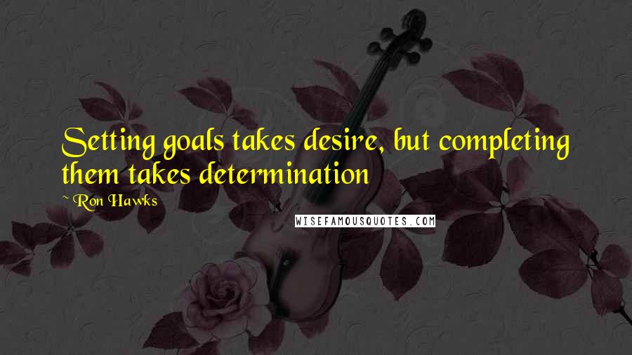 Ron Hawks Quotes: Setting goals takes desire, but completing them takes determination