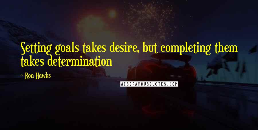 Ron Hawks Quotes: Setting goals takes desire, but completing them takes determination