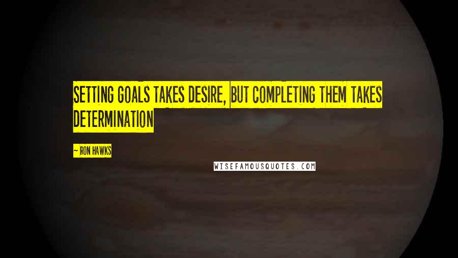 Ron Hawks Quotes: Setting goals takes desire, but completing them takes determination