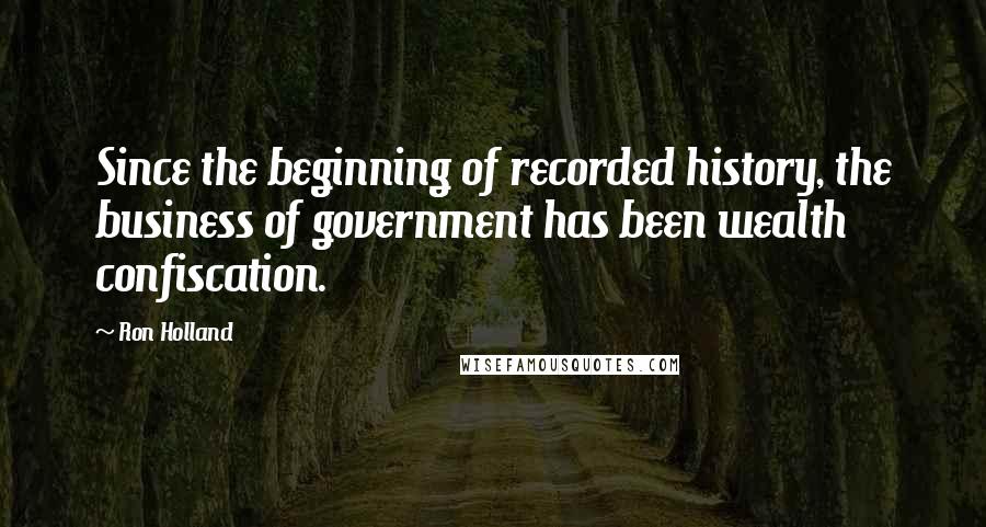 Ron Holland Quotes: Since the beginning of recorded history, the business of government has been wealth confiscation.