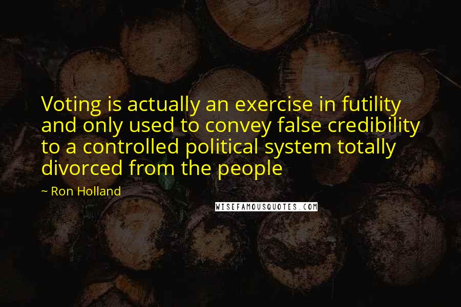 Ron Holland Quotes: Voting is actually an exercise in futility and only used to convey false credibility to a controlled political system totally divorced from the people