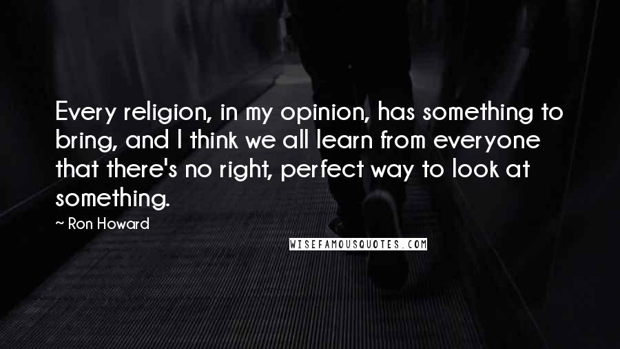 Ron Howard Quotes: Every religion, in my opinion, has something to bring, and I think we all learn from everyone that there's no right, perfect way to look at something.