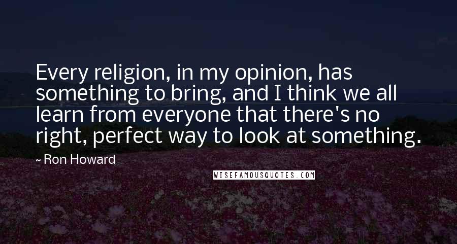Ron Howard Quotes: Every religion, in my opinion, has something to bring, and I think we all learn from everyone that there's no right, perfect way to look at something.
