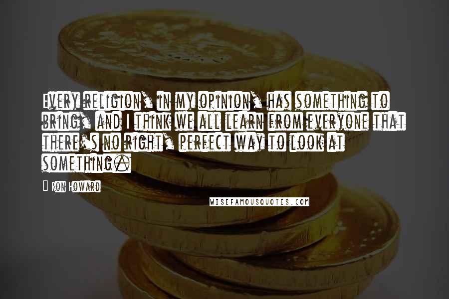 Ron Howard Quotes: Every religion, in my opinion, has something to bring, and I think we all learn from everyone that there's no right, perfect way to look at something.
