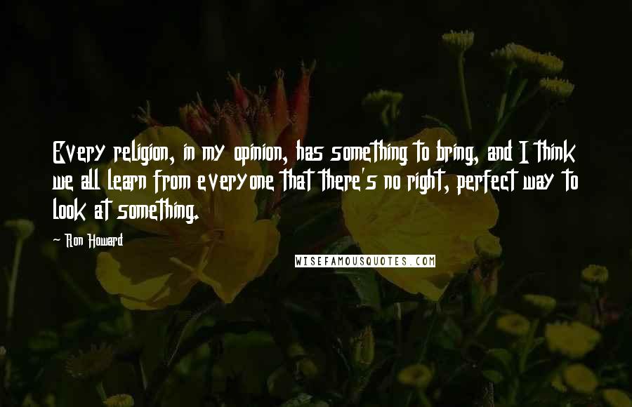 Ron Howard Quotes: Every religion, in my opinion, has something to bring, and I think we all learn from everyone that there's no right, perfect way to look at something.