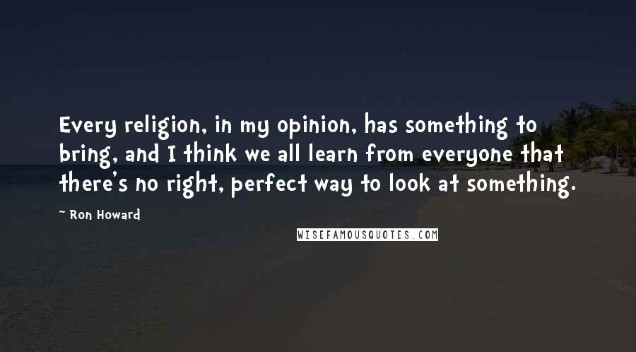 Ron Howard Quotes: Every religion, in my opinion, has something to bring, and I think we all learn from everyone that there's no right, perfect way to look at something.