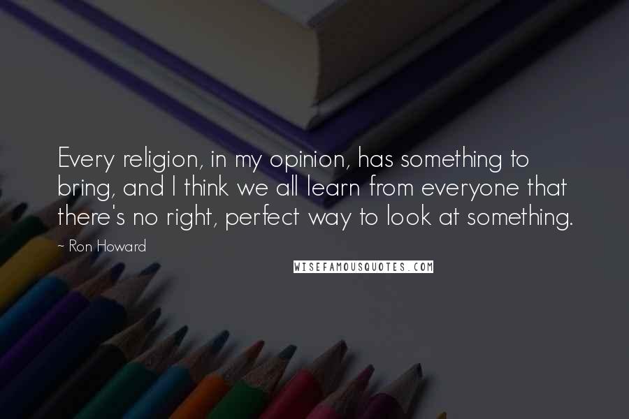 Ron Howard Quotes: Every religion, in my opinion, has something to bring, and I think we all learn from everyone that there's no right, perfect way to look at something.