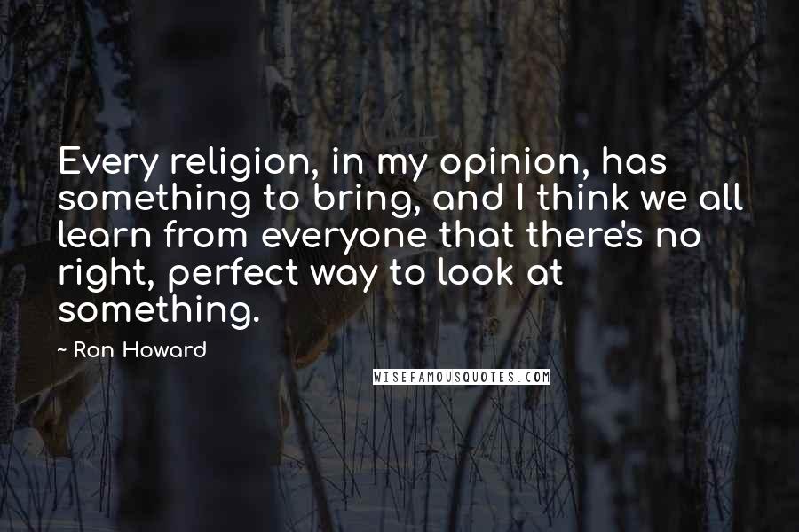 Ron Howard Quotes: Every religion, in my opinion, has something to bring, and I think we all learn from everyone that there's no right, perfect way to look at something.