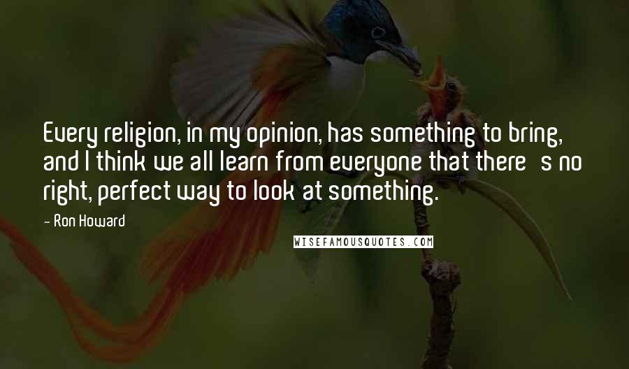 Ron Howard Quotes: Every religion, in my opinion, has something to bring, and I think we all learn from everyone that there's no right, perfect way to look at something.