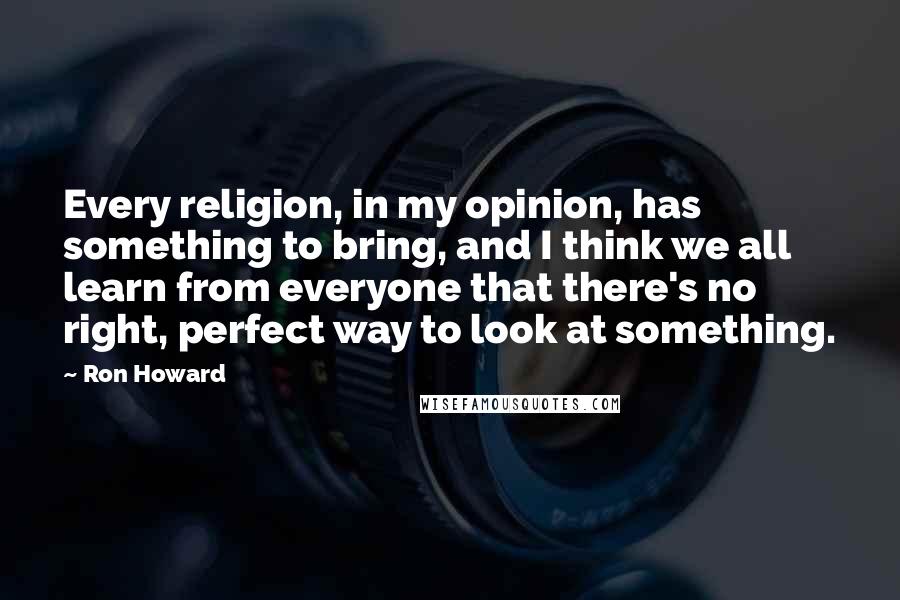Ron Howard Quotes: Every religion, in my opinion, has something to bring, and I think we all learn from everyone that there's no right, perfect way to look at something.