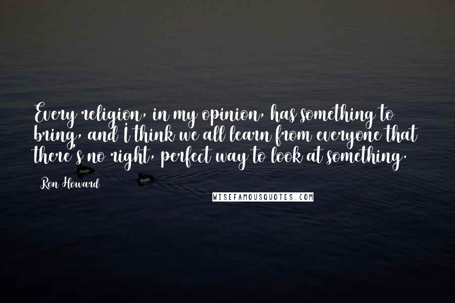 Ron Howard Quotes: Every religion, in my opinion, has something to bring, and I think we all learn from everyone that there's no right, perfect way to look at something.