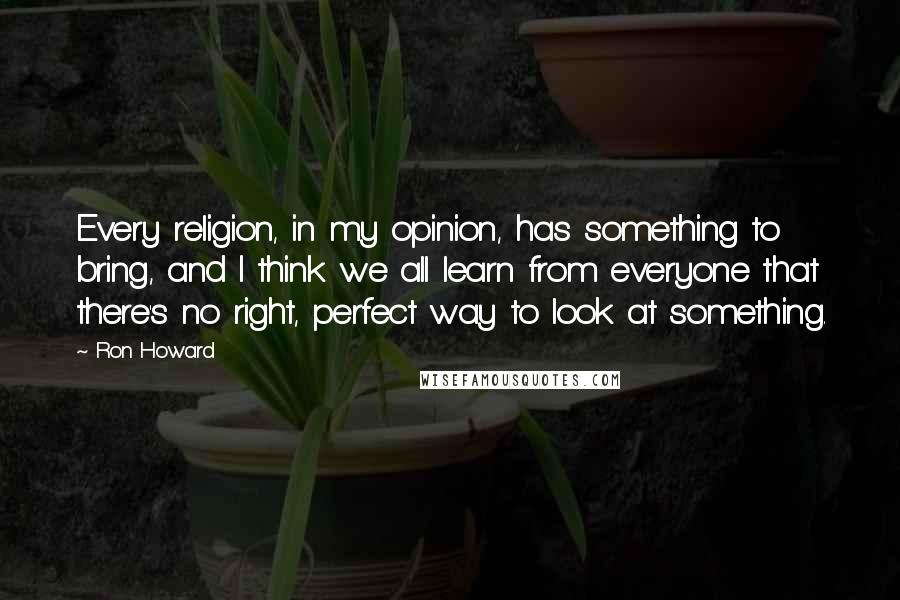 Ron Howard Quotes: Every religion, in my opinion, has something to bring, and I think we all learn from everyone that there's no right, perfect way to look at something.