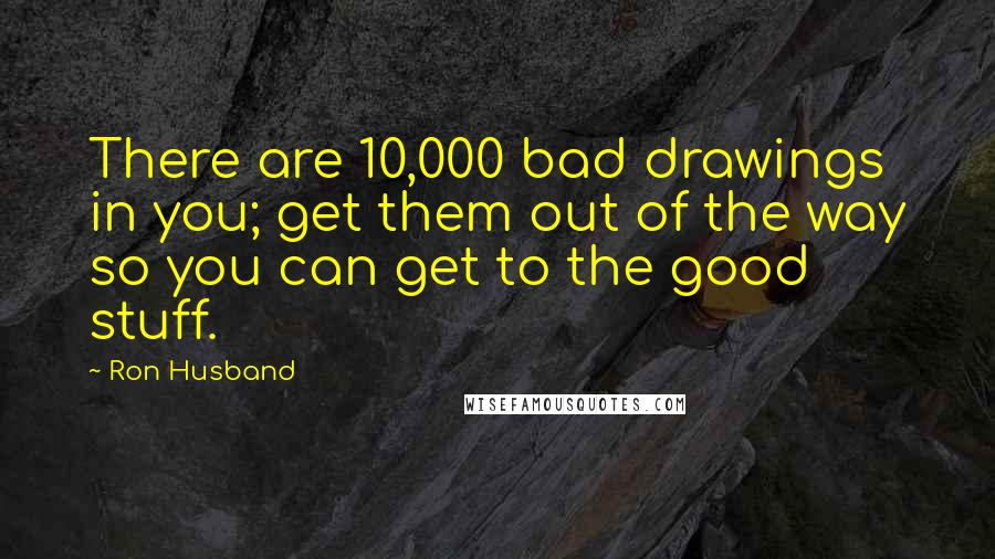 Ron Husband Quotes: There are 10,000 bad drawings in you; get them out of the way so you can get to the good stuff.