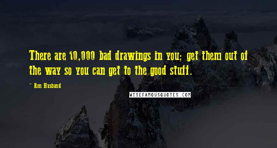 Ron Husband Quotes: There are 10,000 bad drawings in you; get them out of the way so you can get to the good stuff.