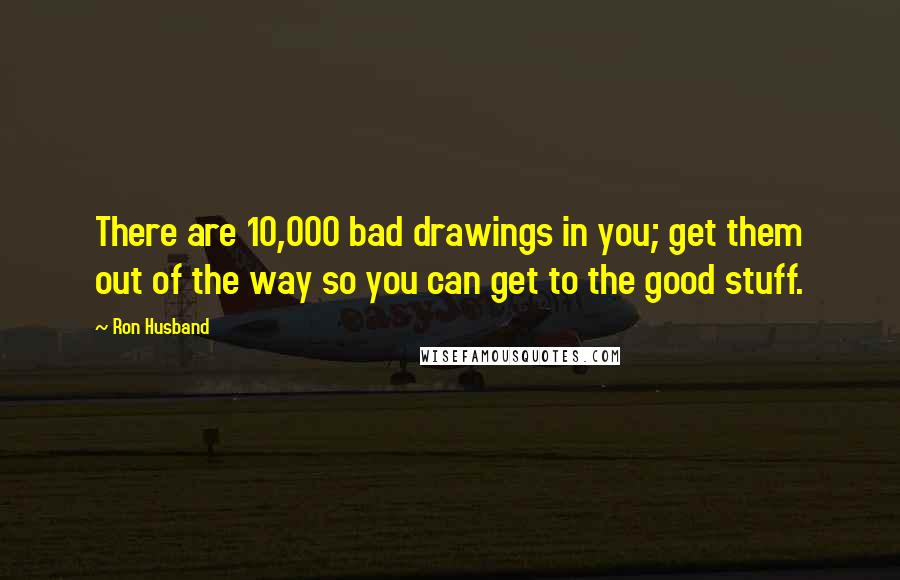 Ron Husband Quotes: There are 10,000 bad drawings in you; get them out of the way so you can get to the good stuff.