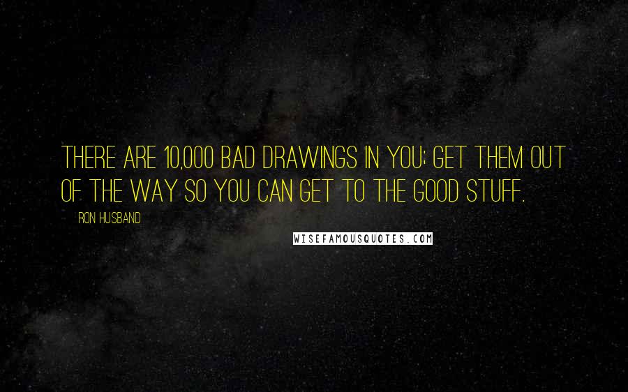 Ron Husband Quotes: There are 10,000 bad drawings in you; get them out of the way so you can get to the good stuff.