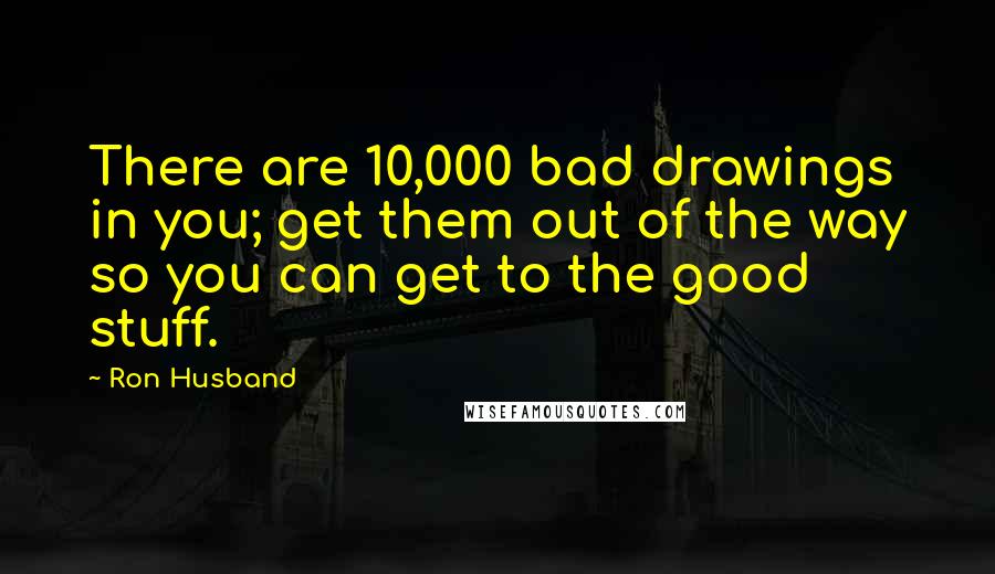Ron Husband Quotes: There are 10,000 bad drawings in you; get them out of the way so you can get to the good stuff.