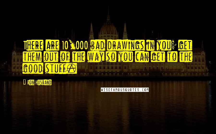 Ron Husband Quotes: There are 10,000 bad drawings in you; get them out of the way so you can get to the good stuff.