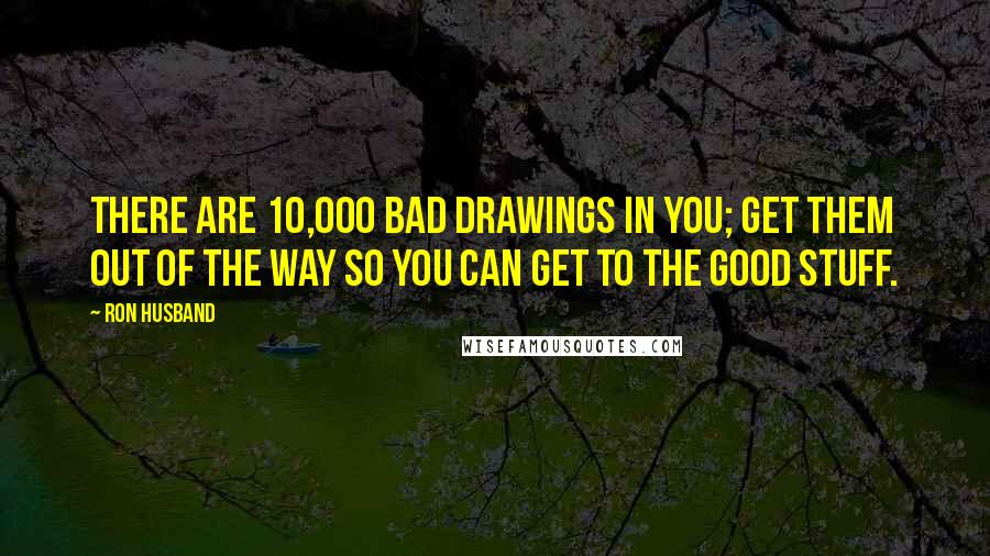 Ron Husband Quotes: There are 10,000 bad drawings in you; get them out of the way so you can get to the good stuff.