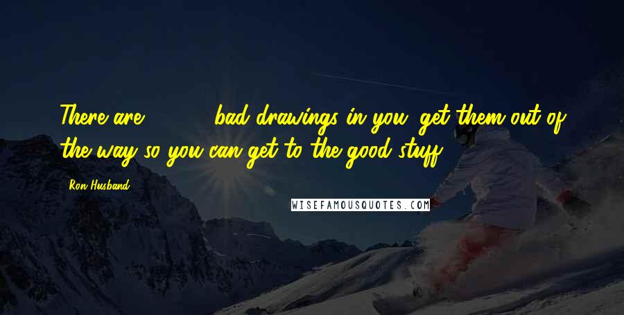 Ron Husband Quotes: There are 10,000 bad drawings in you; get them out of the way so you can get to the good stuff.