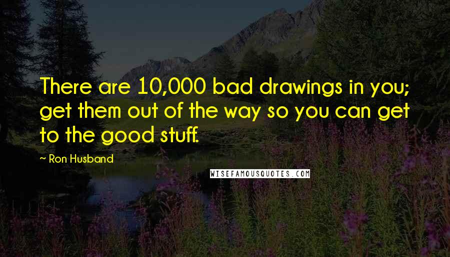 Ron Husband Quotes: There are 10,000 bad drawings in you; get them out of the way so you can get to the good stuff.