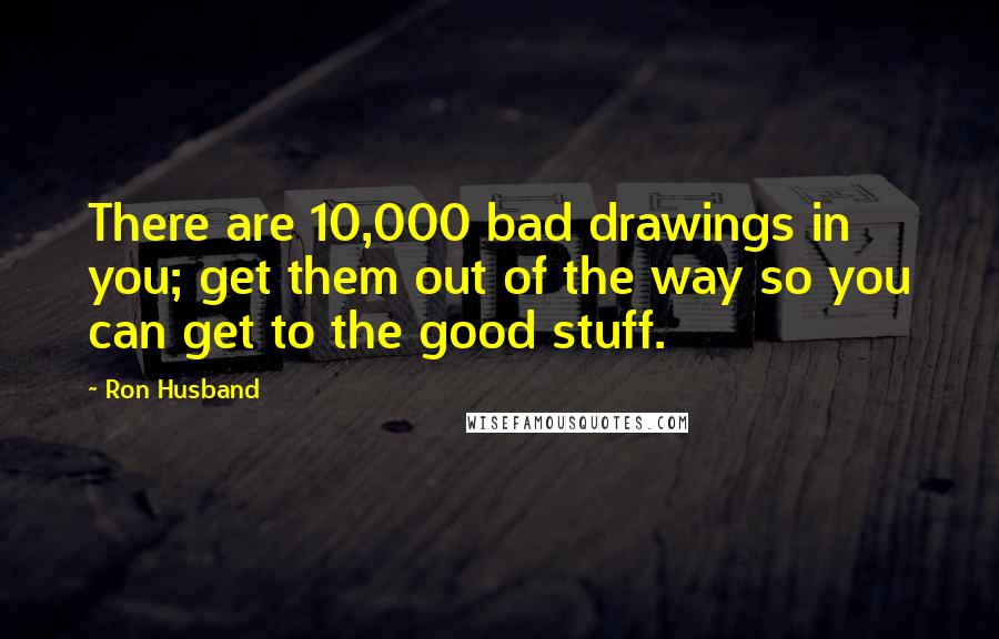 Ron Husband Quotes: There are 10,000 bad drawings in you; get them out of the way so you can get to the good stuff.