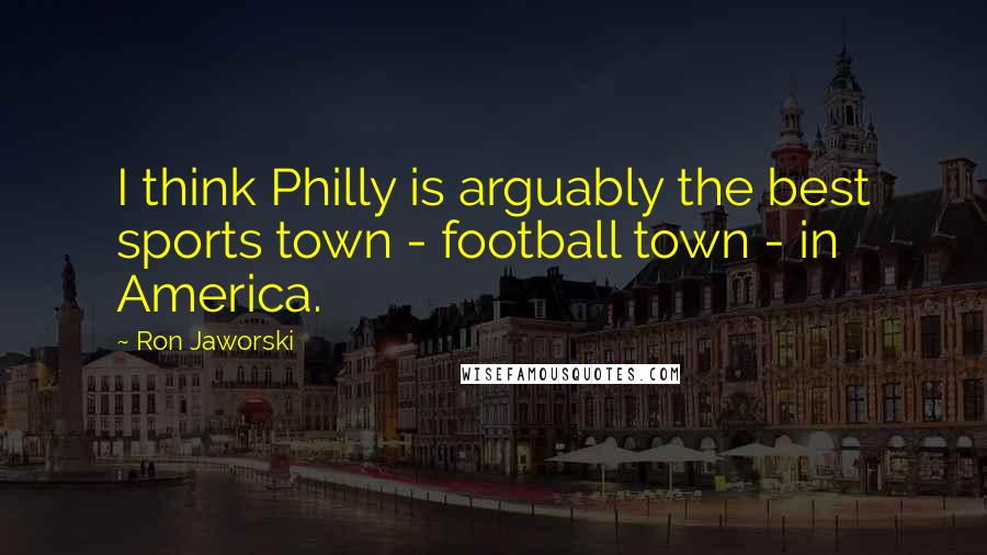 Ron Jaworski Quotes: I think Philly is arguably the best sports town - football town - in America.