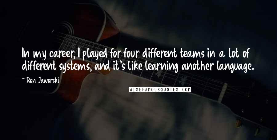 Ron Jaworski Quotes: In my career, I played for four different teams in a lot of different systems, and it's like learning another language.