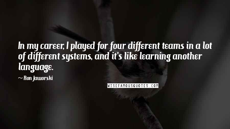 Ron Jaworski Quotes: In my career, I played for four different teams in a lot of different systems, and it's like learning another language.