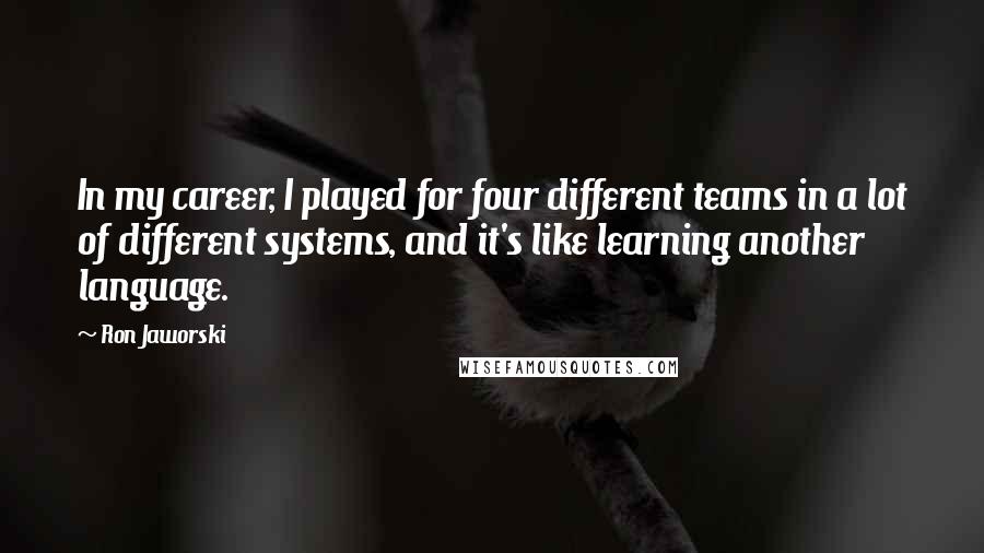 Ron Jaworski Quotes: In my career, I played for four different teams in a lot of different systems, and it's like learning another language.