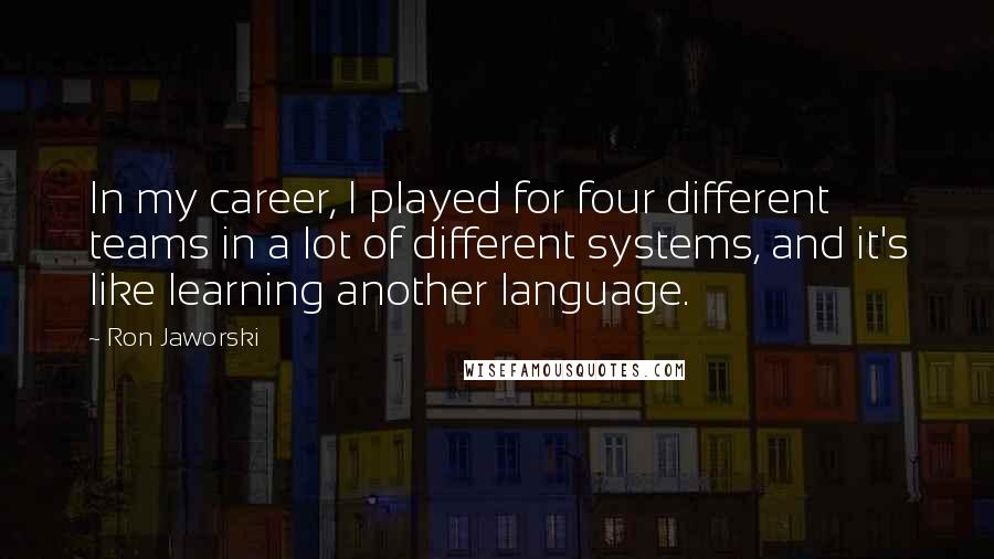 Ron Jaworski Quotes: In my career, I played for four different teams in a lot of different systems, and it's like learning another language.