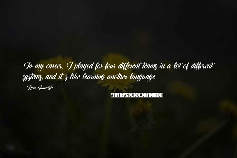 Ron Jaworski Quotes: In my career, I played for four different teams in a lot of different systems, and it's like learning another language.