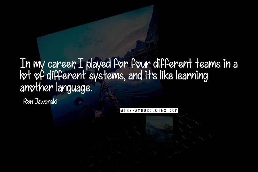 Ron Jaworski Quotes: In my career, I played for four different teams in a lot of different systems, and it's like learning another language.