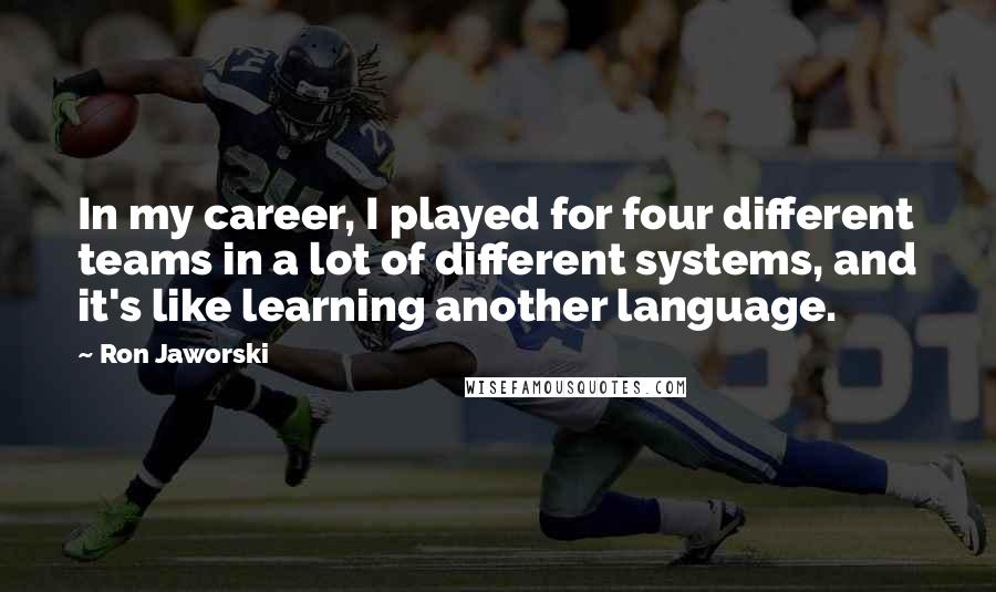 Ron Jaworski Quotes: In my career, I played for four different teams in a lot of different systems, and it's like learning another language.