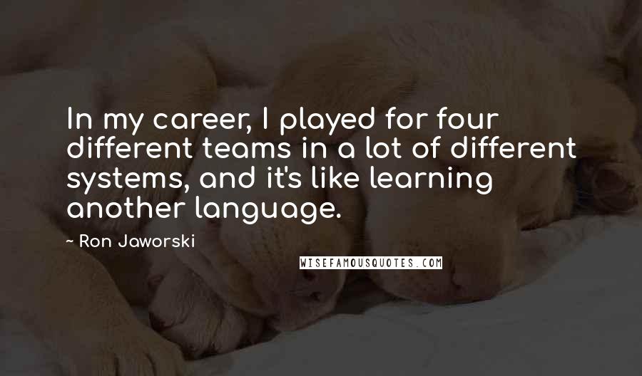 Ron Jaworski Quotes: In my career, I played for four different teams in a lot of different systems, and it's like learning another language.