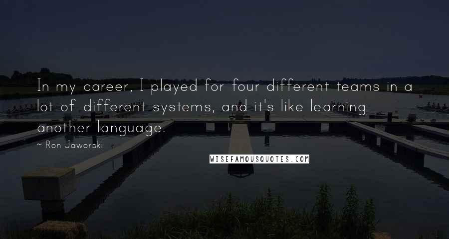 Ron Jaworski Quotes: In my career, I played for four different teams in a lot of different systems, and it's like learning another language.