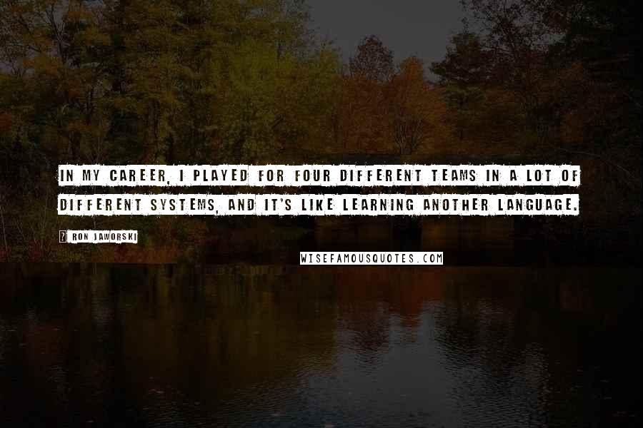 Ron Jaworski Quotes: In my career, I played for four different teams in a lot of different systems, and it's like learning another language.