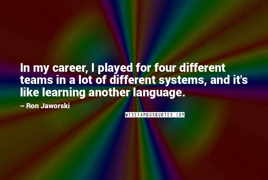 Ron Jaworski Quotes: In my career, I played for four different teams in a lot of different systems, and it's like learning another language.