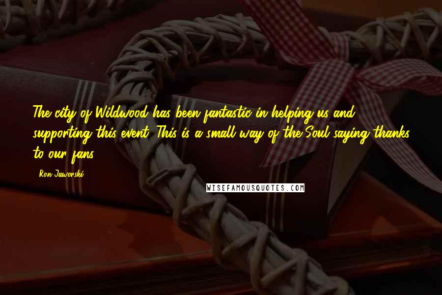 Ron Jaworski Quotes: The city of Wildwood has been fantastic in helping us and supporting this event. This is a small way of the Soul saying thanks to our fans.